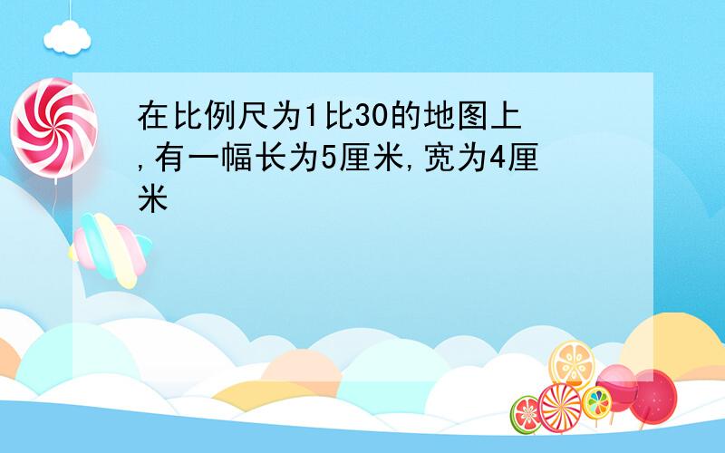 在比例尺为1比30的地图上 ,有一幅长为5厘米,宽为4厘米