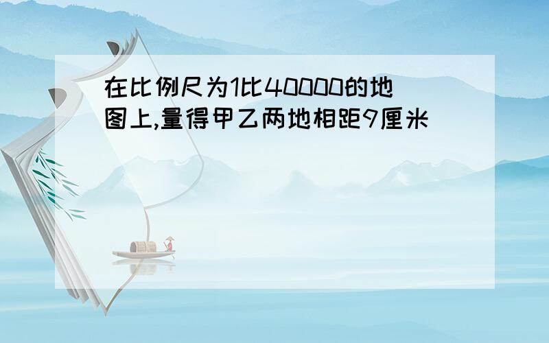 在比例尺为1比40000的地图上,量得甲乙两地相距9厘米