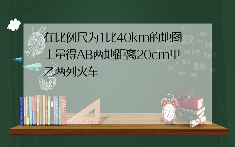 在比例尺为1比40km的地图上量得AB两地距离20cm甲乙两列火车