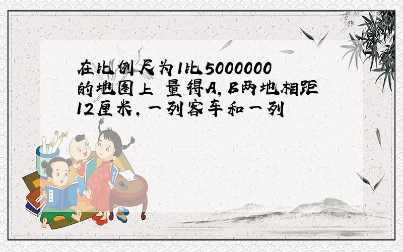 在比例尺为1比5000000的地图上 量得A,B两地相距12厘米,一列客车和一列