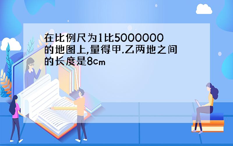 在比例尺为1比5000000的地图上,量得甲.乙两地之间的长度是8cm