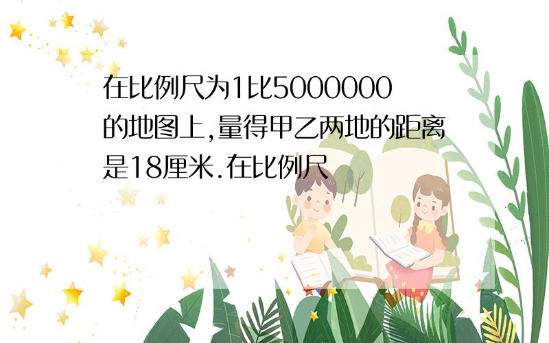 在比例尺为1比5000000的地图上,量得甲乙两地的距离是18厘米.在比例尺