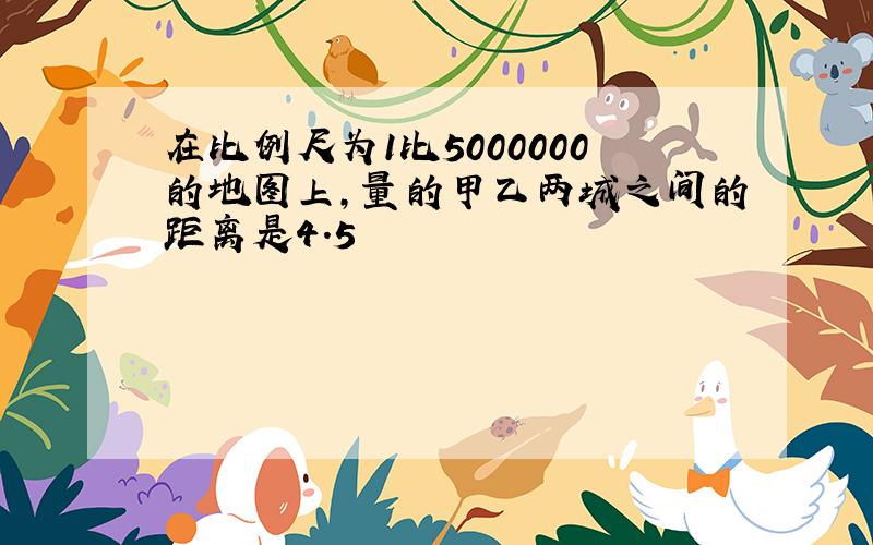 在比例尺为1比5000000的地图上,量的甲乙两城之间的距离是4.5