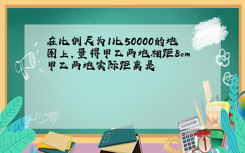 在比例尺为1比50000的地图上,量得甲乙两地相距8cm甲乙两地实际距离是