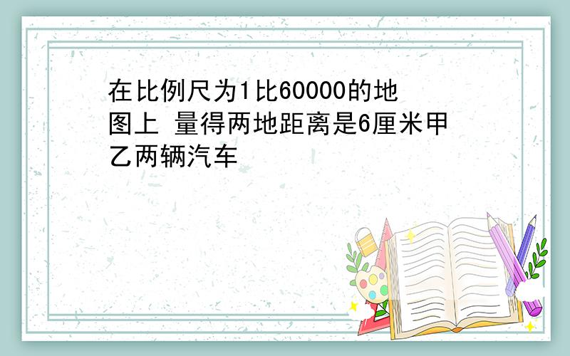 在比例尺为1比60000的地图上 量得两地距离是6厘米甲乙两辆汽车