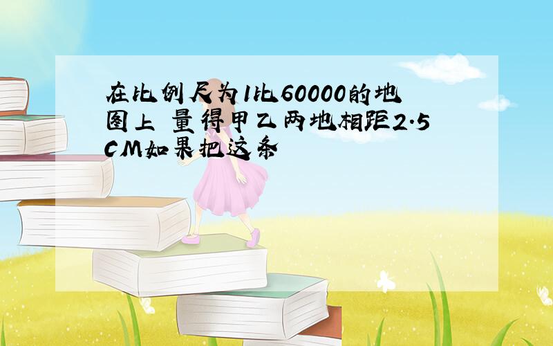 在比例尺为1比60000的地图上 量得甲乙两地相距2.5CM如果把这条