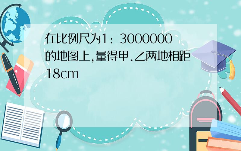 在比例尺为1﹕3000000的地图上,量得甲.乙两地相距18cm