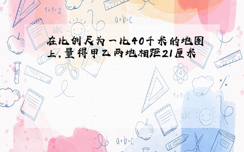 在比例尺为一比40千米的地图上,量得甲乙两地相距21厘米