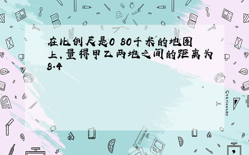 在比例尺是0 80千米的地图上,量得甲乙两地之间的距离为8.4