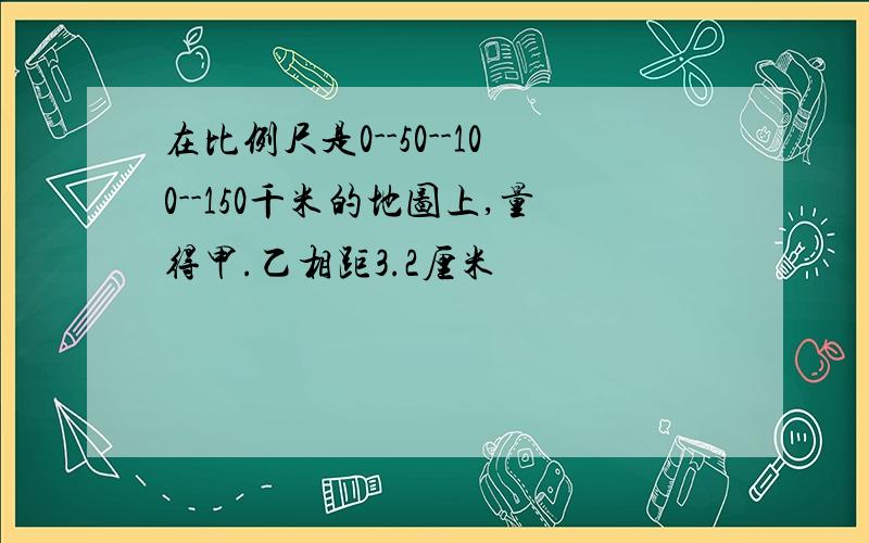 在比例尺是0--50--100--150千米的地图上,量得甲.乙相距3.2厘米