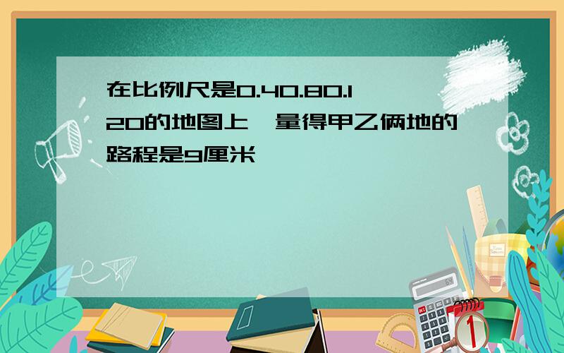 在比例尺是0.40.80.120的地图上,量得甲乙俩地的路程是9厘米