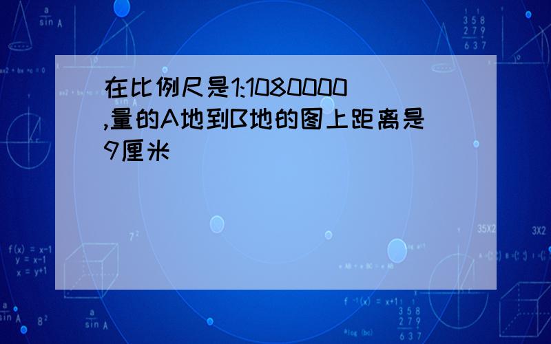 在比例尺是1:1080000,量的A地到B地的图上距离是9厘米