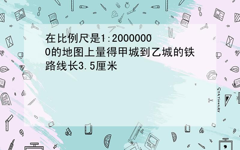 在比例尺是1:20000000的地图上量得甲城到乙城的铁路线长3.5厘米