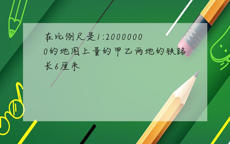 在比例尺是1:20000000的地图上量的甲乙两地的铁路长6厘米