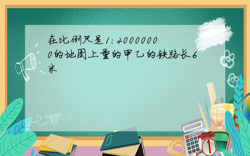 在比例尺是1:20000000的地图上量的甲乙的铁路长6米