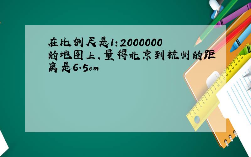 在比例尺是1:2000000的地图上,量得北京到杭州的距离是6.5cm