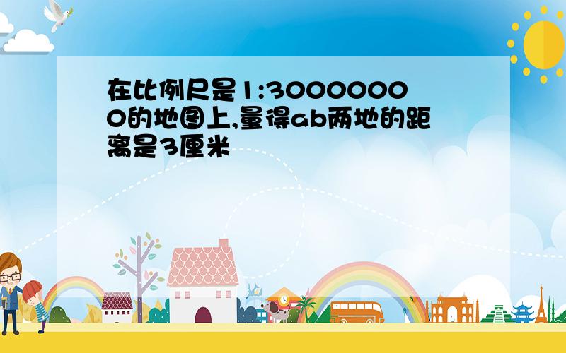 在比例尺是1:30000000的地图上,量得ab两地的距离是3厘米