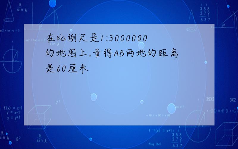 在比例尺是1:3000000的地图上,量得AB两地的距离是60厘米