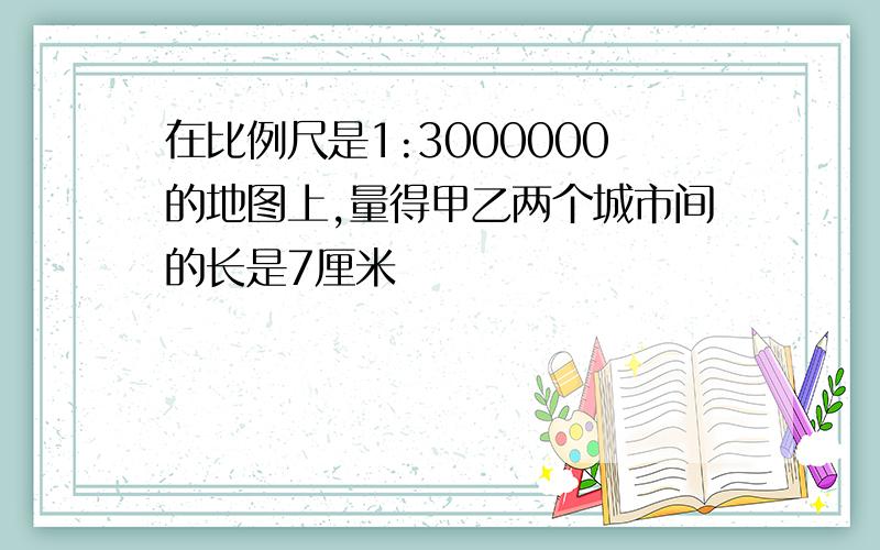 在比例尺是1:3000000的地图上,量得甲乙两个城市间的长是7厘米