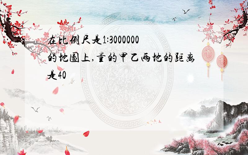 在比例尺是1:3000000的地图上,量的甲乙两地的距离是40