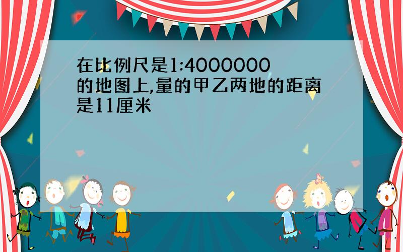 在比例尺是1:4000000的地图上,量的甲乙两地的距离是11厘米