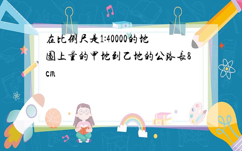 在比例尺是1:40000的地图上量的甲地到乙地的公路长8cm