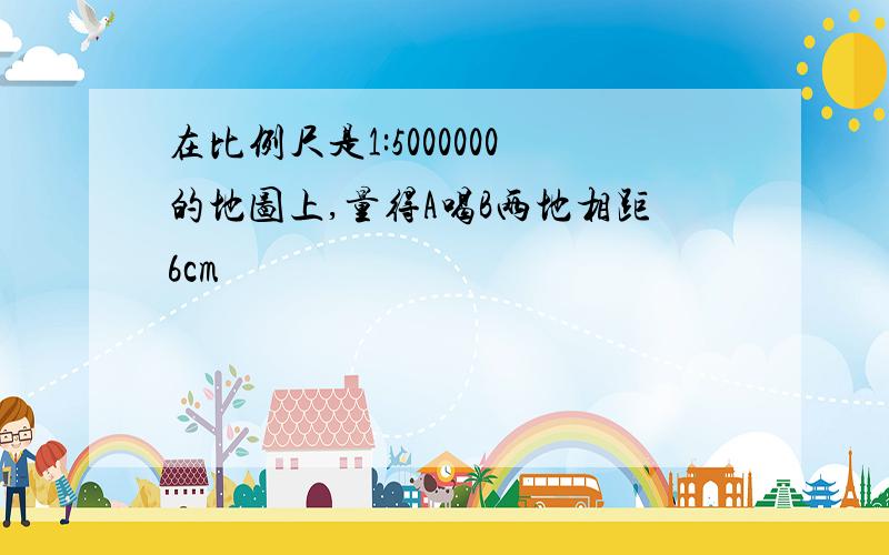 在比例尺是1:5000000的地图上,量得A喝B两地相距6cm