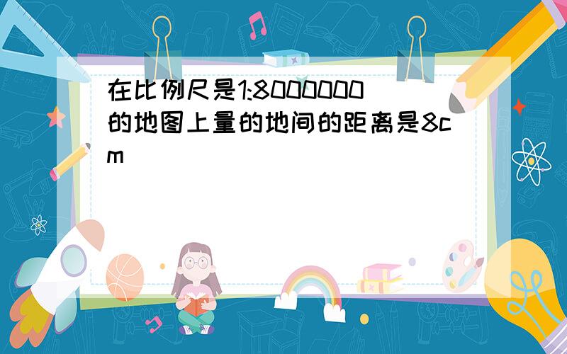 在比例尺是1:8000000的地图上量的地间的距离是8cm