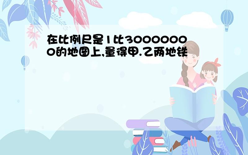 在比例尺是1比30000000的地图上,量得甲.乙两地铁