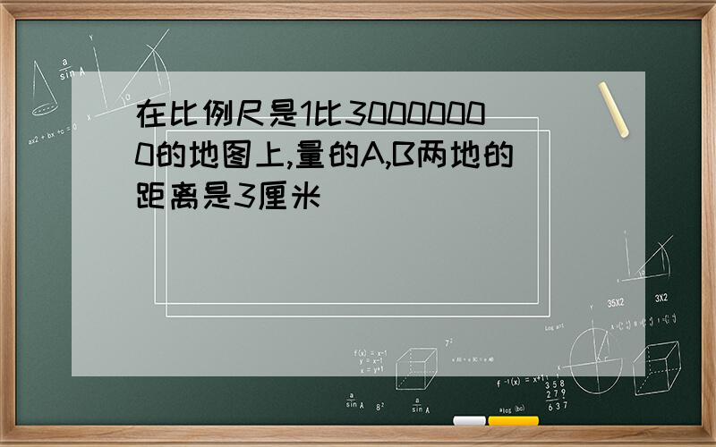 在比例尺是1比30000000的地图上,量的A,B两地的距离是3厘米