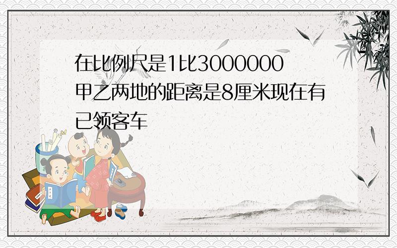 在比例尺是1比3000000甲乙两地的距离是8厘米现在有已领客车