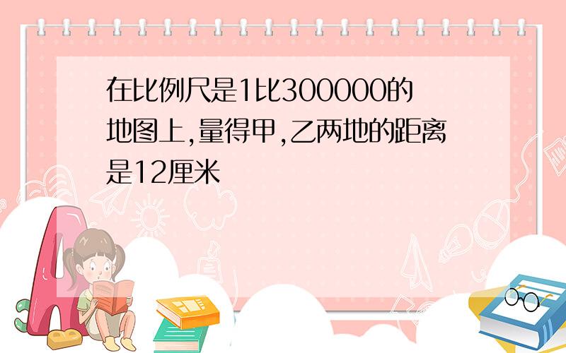 在比例尺是1比300000的地图上,量得甲,乙两地的距离是12厘米