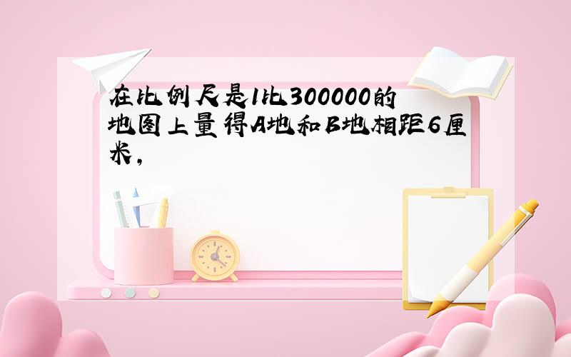 在比例尺是1比300000的地图上量得A地和B地相距6厘米,