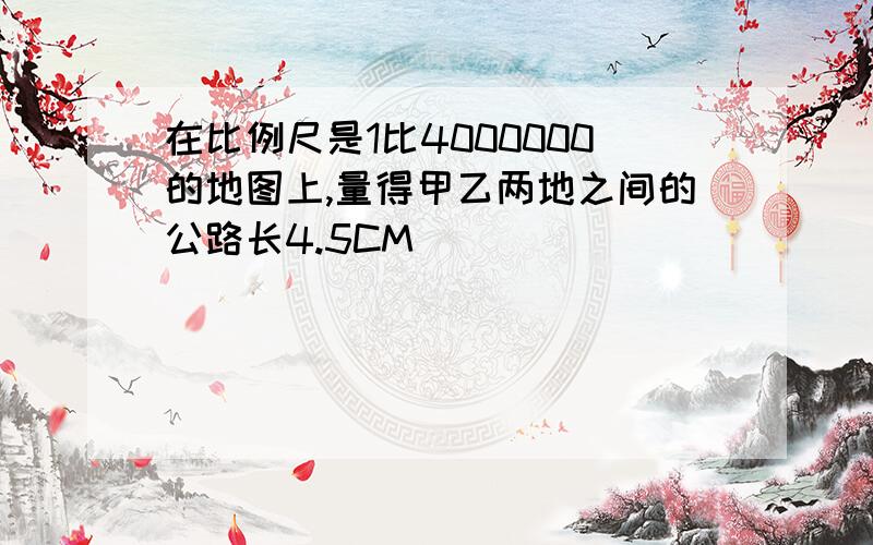 在比例尺是1比4000000的地图上,量得甲乙两地之间的公路长4.5CM