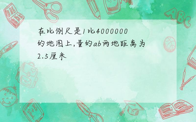 在比例尺是1比4000000的地图上,量的ab两地距离为2.5厘米