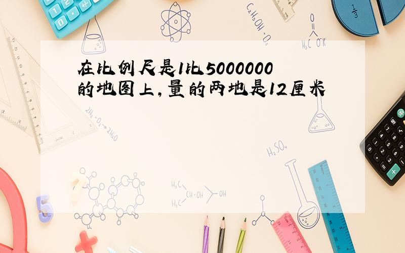 在比例尺是1比5000000的地图上,量的两地是12厘米