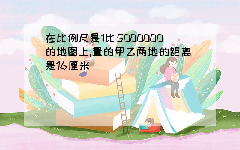 在比例尺是1比5000000的地图上,量的甲乙两地的距离是16厘米