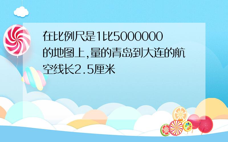 在比例尺是1比5000000的地图上,量的青岛到大连的航空线长2.5厘米