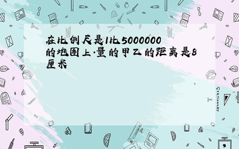 在比例尺是1比5000000的地图上.量的甲乙的距离是8厘米