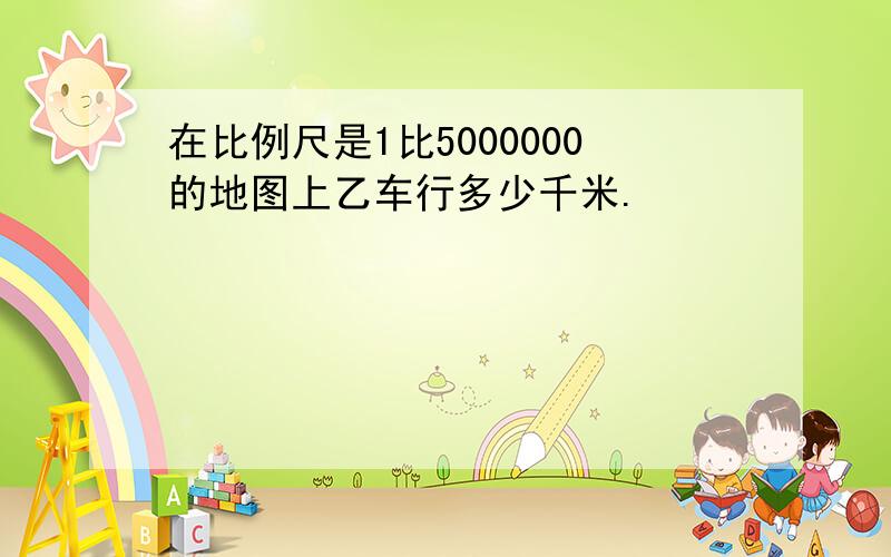 在比例尺是1比5000000的地图上乙车行多少千米.