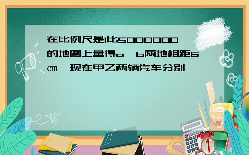 在比例尺是1比5000000的地图上量得a,b两地相距6㎝,现在甲乙两辆汽车分别