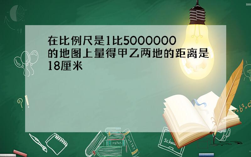 在比例尺是1比5000000的地图上量得甲乙两地的距离是18厘米