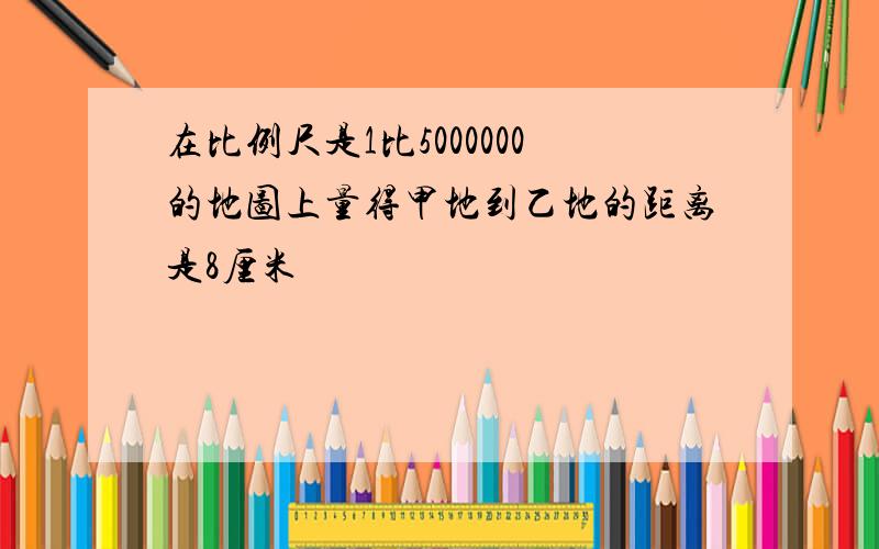 在比例尺是1比5000000的地图上量得甲地到乙地的距离是8厘米