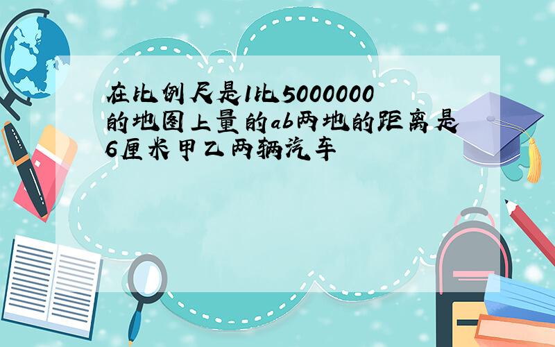 在比例尺是1比5000000的地图上量的ab两地的距离是6厘米甲乙两辆汽车