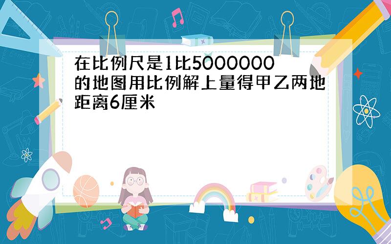 在比例尺是1比5000000的地图用比例解上量得甲乙两地距离6厘米