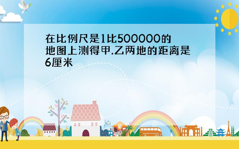 在比例尺是1比500000的地图上测得甲.乙两地的距离是6厘米