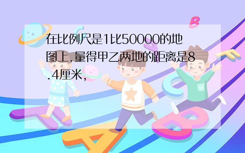 在比例尺是1比50000的地图上.量得甲乙两地的距离是8.4厘米,