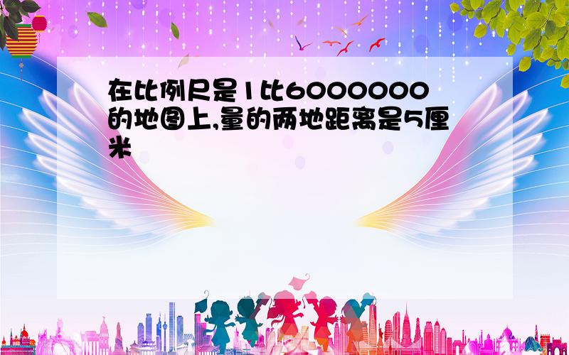 在比例尺是1比6000000的地图上,量的两地距离是5厘米