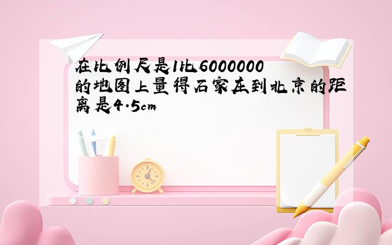 在比例尺是1比6000000的地图上量得石家庄到北京的距离是4.5cm