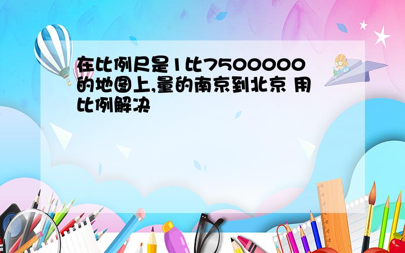 在比例尺是1比7500000的地图上,量的南京到北京 用比例解决